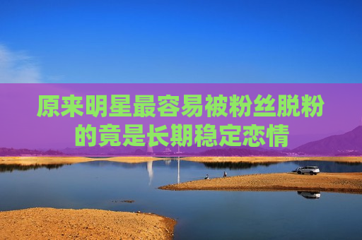 原来明星最容易被粉丝脱粉的竟是长期稳定恋情