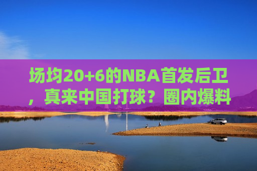 场均20+6的NBA首发后卫，真来中国打球？圈内爆料指向北京